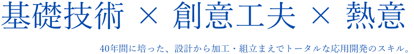 基礎技術 × 創意工夫 × 熱意 40年間に培った、設計から加工・組立まえでトータルな応用開発のスキル。